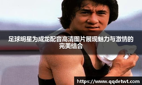 足球明星为成龙配音高清图片展现魅力与激情的完美结合